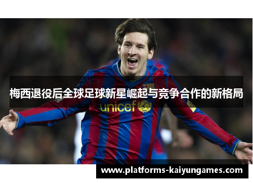 梅西退役后全球足球新星崛起与竞争合作的新格局 梅西退役后全球足球新星崛起与竞争合作的新格局