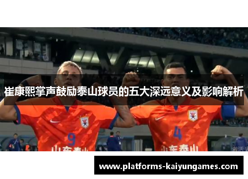 崔康熙掌声鼓励泰山球员的五大深远意义及影响解析 崔康熙掌声鼓励泰山球员的五大深远意义及影响解析