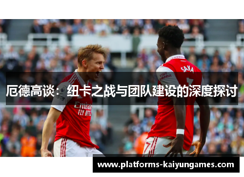 厄德高谈:纽卡之战与团队建设的深度探讨 厄德高谈:纽卡之战与团队建设的深度探讨