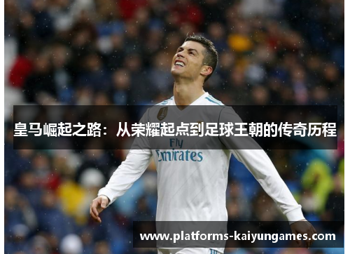 皇马崛起之路:从荣耀起点到足球王朝的传奇历程 皇马崛起之路:从荣耀起点到足球王朝的传奇历程