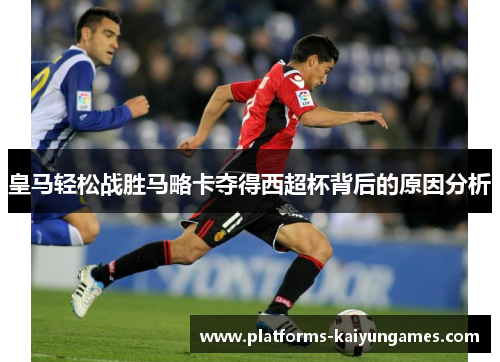 皇马轻松战胜马略卡夺得西超杯背后的原因分析 皇马轻松战胜马略卡夺得西超杯背后的原因分析